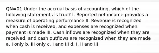 QN=01 Under the accrual basis of accounting, which of the following statements is true? I. Reported net income provides a measure of operating performance II. Revenue is recognized when cash is received, and expenses are recognized when payment is made III. Cash inflows are recognized when they are received, and cash outflows are recognized when they are made a. I only b. III only c. I and III d. I, II and III