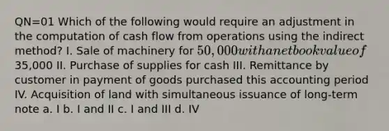 QN=01 Which of the following would require an adjustment in the computation of cash flow from operations using the indirect method? I. Sale of machinery for 50,000 with a net book value of35,000 II. Purchase of supplies for cash III. Remittance by customer in payment of goods purchased this accounting period IV. Acquisition of land with simultaneous issuance of long-term note a. I b. I and II c. I and III d. IV