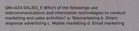 QN=023-SAL301_E Which of the followings use telecommunications and information technologies to conduct marketing and sales activities? a. Telemarketing b. Direct response advertising c. Mobile marketing d. Email marketing