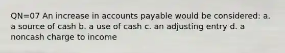 QN=07 An increase in accounts payable would be considered: a. a source of cash b. a use of cash c. an adjusting entry d. a noncash charge to income