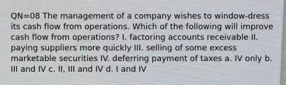 QN=08 The management of a company wishes to window-dress its cash flow from operations. Which of the following will improve cash flow from operations? I. factoring accounts receivable II. paying suppliers more quickly III. selling of some excess marketable securities IV. deferring payment of taxes a. IV only b. III and IV c. II, III and IV d. I and IV