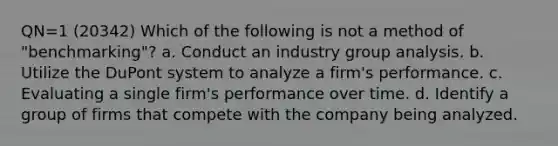 QN=1 (20342) Which of the following is not a method of "benchmarking"? a. Conduct an industry group analysis. b. Utilize the DuPont system to analyze a firm's performance. c. Evaluating a single firm's performance over time. d. Identify a group of firms that compete with the company being analyzed.