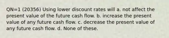 QN=1 (20356) Using lower discount rates will a. not affect the present value of the future cash flow. b. increase the present value of any future cash flow. c. decrease the present value of any future cash flow. d. None of these.