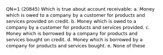 QN=1 (20845) Which is true about account receivable: a. Money which is owed to a company by a customer for products and services provided on credit. b. Money which is owed to a company by a customer for products and services provided. c. Money which is borrowed by a company for products and services bought on credit. d. Money which is borrowed by a company for products and services bought. e. None of these