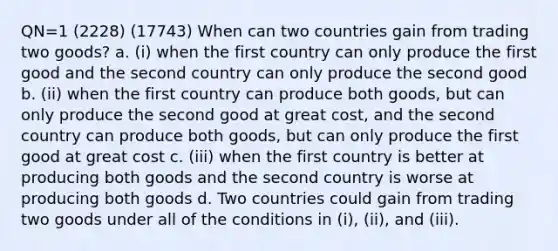 QN=1 (2228) (17743) When can two countries gain from trading two goods? a. (i) when the first country can only produce the first good and the second country can only produce the second good b. (ii) when the first country can produce both goods, but can only produce the second good at great cost, and the second country can produce both goods, but can only produce the first good at great cost c. (iii) when the first country is better at producing both goods and the second country is worse at producing both goods d. Two countries could gain from trading two goods under all of the conditions in (i), (ii), and (iii).