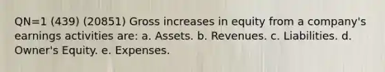 QN=1 (439) (20851) Gross increases in equity from a company's earnings activities are: a. Assets. b. Revenues. c. Liabilities. d. Owner's Equity. e. Expenses.