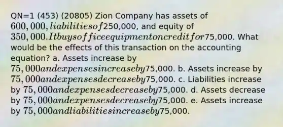 QN=1 (453) (20805) Zion Company has assets of 600,000, liabilities of250,000, and equity of 350,000. It buys office equipment on credit for75,000. What would be the effects of this transaction on the accounting equation? a. Assets increase by 75,000 and expenses increase by75,000. b. Assets increase by 75,000 and expenses decrease by75,000. c. Liabilities increase by 75,000 and expenses decrease by75,000. d. Assets decrease by 75,000 and expenses decrease by75,000. e. Assets increase by 75,000 and liabilities increase by75,000.