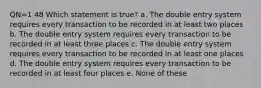 QN=1 48 Which statement is true? a. The double entry system requires every transaction to be recorded in at least two places b. The double entry system requires every transaction to be recorded in at least three places c. The double entry system requires every transaction to be recorded in at least one places d. The double entry system requires every transaction to be recorded in at least four places e. None of these