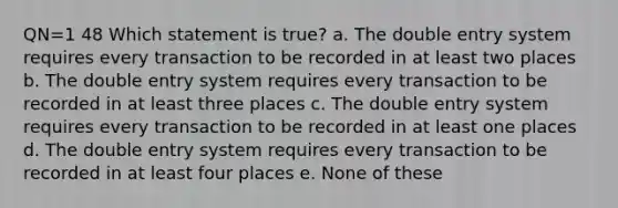 QN=1 48 Which statement is true? a. The double entry system requires every transaction to be recorded in at least two places b. The double entry system requires every transaction to be recorded in at least three places c. The double entry system requires every transaction to be recorded in at least one places d. The double entry system requires every transaction to be recorded in at least four places e. None of these