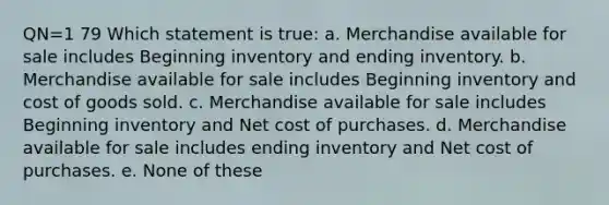 QN=1 79 Which statement is true: a. Merchandise available for sale includes Beginning inventory and ending inventory. b. Merchandise available for sale includes Beginning inventory and cost of goods sold. c. Merchandise available for sale includes Beginning inventory and Net cost of purchases. d. Merchandise available for sale includes ending inventory and Net cost of purchases. e. None of these