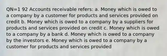 QN=1 92 Accounts receivable refers: a. Money which is owed to a company by a customer for products and services provided on credit b. Money which is owed to a company by a suppliers for products and services provided on credit c. Money which is owed to a company by a bank d. Money which is owed to a company by the investors e. Money which is owed to a company by a customer for products and services provided