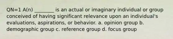 QN=1 A(n) ________ is an actual or imaginary individual or group conceived of having significant relevance upon an individual's evaluations, aspirations, or behavior. a. opinion group b. demographic group c. reference group d. focus group