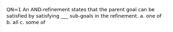 QN=1 An AND-refinement states that the parent goal can be satisfied by satisfying ___ sub-goals in the refinement. a. one of b. all c. some of