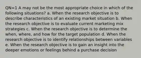 QN=1 A may not be the most appropriate choice in which of the following situations? a. When the research objective is to describe characteristics of an existing market situation b. When the research objective is to evaluate current marketing mix strategies c. When the research objective is to determine the when, where, and how for the target population d. When the research objective is to identify relationships between variables e. When the research objective is to gain an insight into the deeper emotions or feelings behind a purchase decision