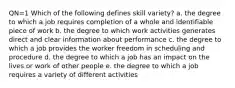 QN=1 Which of the following defines skill variety? a. the degree to which a job requires completion of a whole and identifiable piece of work b. the degree to which work activities generates direct and clear information about performance c. the degree to which a job provides the worker freedom in scheduling and procedure d. the degree to which a job has an impact on the lives or work of other people e. the degree to which a job requires a variety of different activities