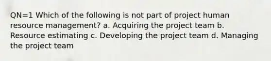 QN=1 Which of the following is not part of project human resource management? a. Acquiring the project team b. Resource estimating c. Developing the project team d. Managing the project team