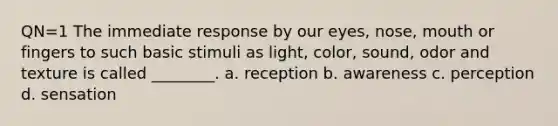 QN=1 The immediate response by our eyes, nose, mouth or fingers to such basic stimuli as light, color, sound, odor and texture is called ________. a. reception b. awareness c. perception d. sensation