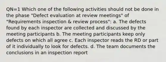 QN=1 Which one of the following activities should not be done in the phase "Defect evaluation at review meetings" of "Requirements inspection & review process": a. The defects found by each inspector are collected and discussed by the meeting participants b. The meeting participants keep only defects on which all agree c. Each inspector reads the RD or part of it individually to look for defects. d. The team documents the conclusions in an inspection report