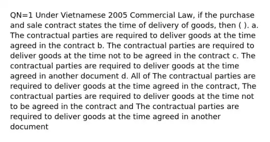 QN=1 Under Vietnamese 2005 Commercial Law, if the purchase and sale contract states the time of delivery of goods, then ( ). a. The contractual parties are required to deliver goods at the time agreed in the contract b. The contractual parties are required to deliver goods at the time not to be agreed in the contract c. The contractual parties are required to deliver goods at the time agreed in another document d. All of The contractual parties are required to deliver goods at the time agreed in the contract, The contractual parties are required to deliver goods at the time not to be agreed in the contract and The contractual parties are required to deliver goods at the time agreed in another document