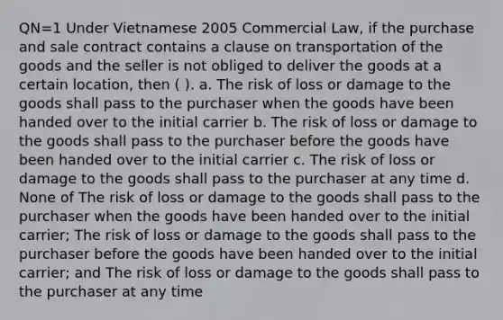 QN=1 Under Vietnamese 2005 Commercial Law, if the purchase and sale contract contains a clause on transportation of the goods and the seller is not obliged to deliver the goods at a certain location, then ( ). a. The risk of loss or damage to the goods shall pass to the purchaser when the goods have been handed over to the initial carrier b. The risk of loss or damage to the goods shall pass to the purchaser before the goods have been handed over to the initial carrier c. The risk of loss or damage to the goods shall pass to the purchaser at any time d. None of The risk of loss or damage to the goods shall pass to the purchaser when the goods have been handed over to the initial carrier; The risk of loss or damage to the goods shall pass to the purchaser before the goods have been handed over to the initial carrier; and The risk of loss or damage to the goods shall pass to the purchaser at any time