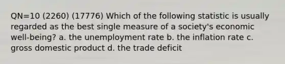 QN=10 (2260) (17776) Which of the following statistic is usually regarded as the best single measure of a society's economic well-being? a. the <a href='https://www.questionai.com/knowledge/kh7PJ5HsOk-unemployment-rate' class='anchor-knowledge'>unemployment rate</a> b. the inflation rate c. gross domestic product d. the trade deficit