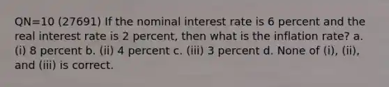 QN=10 (27691) If the nominal interest rate is 6 percent and the real interest rate is 2 percent, then what is the inflation rate? a. (i) 8 percent b. (ii) 4 percent c. (iii) 3 percent d. None of (i), (ii), and (iii) is correct.