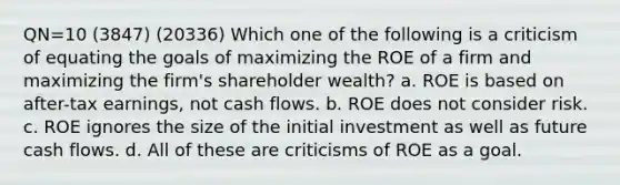 QN=10 (3847) (20336) Which one of the following is a criticism of equating the goals of maximizing the ROE of a firm and maximizing the firm's shareholder wealth? a. ROE is based on after-tax earnings, not cash flows. b. ROE does not consider risk. c. ROE ignores the size of the initial investment as well as future cash flows. d. All of these are criticisms of ROE as a goal.