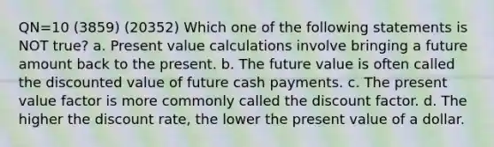 QN=10 (3859) (20352) Which one of the following statements is NOT true? a. Present value calculations involve bringing a future amount back to the present. b. The future value is often called the discounted value of future cash payments. c. The present value factor is more commonly called the discount factor. d. The higher the discount rate, the lower the present value of a dollar.