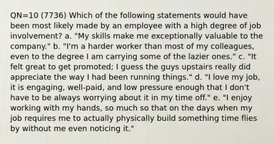 QN=10 (7736) Which of the following statements would have been most likely made by an employee with a high degree of job involvement? a. "My skills make me exceptionally valuable to the company." b. "I'm a harder worker than most of my colleagues, even to the degree I am carrying some of the lazier ones." c. "It felt great to get promoted; I guess the guys upstairs really did appreciate the way I had been running things." d. "I love my job, it is engaging, well-paid, and low pressure enough that I don't have to be always worrying about it in my time off." e. "I enjoy working with my hands, so much so that on the days when my job requires me to actually physically build something time flies by without me even noticing it."