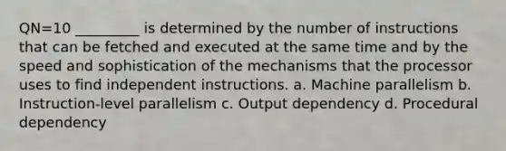 QN=10 _________ is determined by the number of instructions that can be fetched and executed at the same time and by the speed and sophistication of the mechanisms that the processor uses to find independent instructions. a. Machine parallelism b. Instruction-level parallelism c. Output dependency d. Procedural dependency