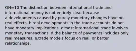 QN=10 The distinction between international trade and international money is not entirely clear because a.developments caused by purely monetary changes have no real effects. b.real developments in the trade accounts do not have monetary implications. c.most international trade involves monetary transactions. d.the balance of payments includes only real measures. e.trade models focus on real, or barter relationships.