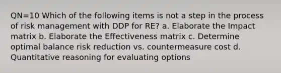 QN=10 Which of the following items is not a step in the process of risk management with DDP for RE? a. Elaborate the Impact matrix b. Elaborate the Effectiveness matrix c. Determine optimal balance risk reduction vs. countermeasure cost d. Quantitative reasoning for evaluating options