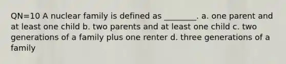 QN=10 A nuclear family is defined as ________. a. one parent and at least one child b. two parents and at least one child c. two generations of a family plus one renter d. three generations of a family