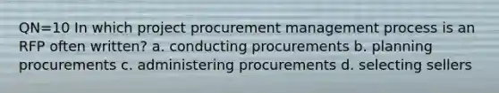 QN=10 In which project procurement management process is an RFP often written? a. conducting procurements b. planning procurements c. administering procurements d. selecting sellers