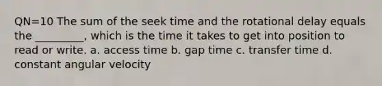 QN=10 The sum of the seek time and the rotational delay equals the _________, which is the time it takes to get into position to read or write. a. access time b. gap time c. transfer time d. constant angular velocity