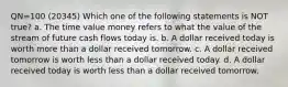 QN=100 (20345) Which one of the following statements is NOT true? a. The time value money refers to what the value of the stream of future cash flows today is. b. A dollar received today is worth more than a dollar received tomorrow. c. A dollar received tomorrow is worth less than a dollar received today. d. A dollar received today is worth less than a dollar received tomorrow.