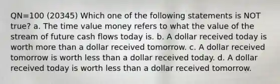 QN=100 (20345) Which one of the following statements is NOT true? a. The time value money refers to what the value of the stream of future cash flows today is. b. A dollar received today is worth more than a dollar received tomorrow. c. A dollar received tomorrow is worth less than a dollar received today. d. A dollar received today is worth less than a dollar received tomorrow.