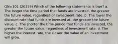 QN=101 (20359) Which of the following statements is true? a. The longer the time period that funds are invested, the greater the future value, regardless of investment rate. b. The lower the discount rate that funds are invested at, the greater the future value. c. The shorter the time period that funds are invested, the greater the future value, regardless of investment rate. d. The higher the interest rate, the slower the value of an investment will grow.