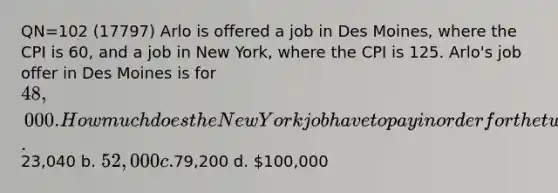 QN=102 (17797) Arlo is offered a job in Des Moines, where the CPI is 60, and a job in New York, where the CPI is 125. Arlo's job offer in Des Moines is for 48,000. How much does the New York job have to pay in order for the two salaries to represent the same purchasing power? a.23,040 b. 52,000 c.79,200 d. 100,000