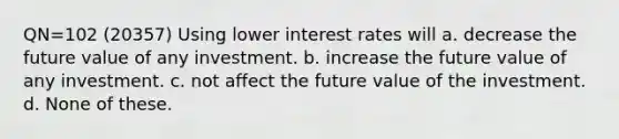 QN=102 (20357) Using lower interest rates will a. decrease the future value of any investment. b. increase the future value of any investment. c. not affect the future value of the investment. d. None of these.