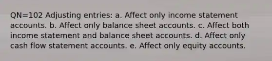 QN=102 Adjusting entries: a. Affect only income statement accounts. b. Affect only balance sheet accounts. c. Affect both income statement and balance sheet accounts. d. Affect only cash flow statement accounts. e. Affect only equity accounts.