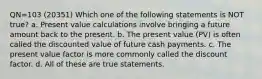 QN=103 (20351) Which one of the following statements is NOT true? a. Present value calculations involve bringing a future amount back to the present. b. The present value (PV) is often called the discounted value of future cash payments. c. The present value factor is more commonly called the discount factor. d. All of these are true statements.