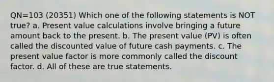 QN=103 (20351) Which one of the following statements is NOT true? a. Present value calculations involve bringing a future amount back to the present. b. The present value (PV) is often called the discounted value of future cash payments. c. The present value factor is more commonly called the discount factor. d. All of these are true statements.