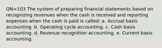 QN=103 The system of preparing financial statements based on recognizing revenues when the cash is received and reporting expenses when the cash is paid is called: a. Accrual basis accounting. b. Operating cycle accounting. c. Cash basis accounting. d. Revenue recognition accounting. e. Current basis accounting.