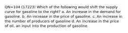 QN=104 (17223) Which of the following would shift the supply curve for gasoline to the right? a. An increase in the demand for gasoline. b. An increase in the price of gasoline. c. An increase in the number of producers of gasoline d. An increase in the price of oil, an input into the production of gasoline.