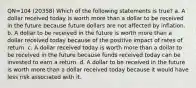 QN=104 (20358) Which of the following statements is true? a. A dollar received today is worth more than a dollar to be received in the future because future dollars are not affected by inflation. b. A dollar to be received in the future is worth more than a dollar received today because of the positive impact of rates of return. c. A dollar received today is worth more than a dollar to be received in the future because funds received today can be invested to earn a return. d. A dollar to be received in the future is worth more than a dollar received today because it would have less risk associated with it.