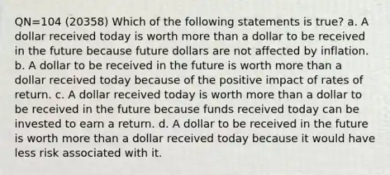 QN=104 (20358) Which of the following statements is true? a. A dollar received today is worth more than a dollar to be received in the future because future dollars are not affected by inflation. b. A dollar to be received in the future is worth more than a dollar received today because of the positive impact of rates of return. c. A dollar received today is worth more than a dollar to be received in the future because funds received today can be invested to earn a return. d. A dollar to be received in the future is worth more than a dollar received today because it would have less risk associated with it.