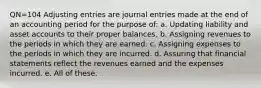 QN=104 Adjusting entries are journal entries made at the end of an accounting period for the purpose of: a. Updating liability and asset accounts to their proper balances. b. Assigning revenues to the periods in which they are earned. c. Assigning expenses to the periods in which they are incurred. d. Assuring that financial statements reflect the revenues earned and the expenses incurred. e. All of these.