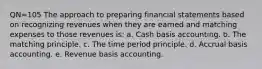 QN=105 The approach to preparing financial statements based on recognizing revenues when they are earned and matching expenses to those revenues is: a. Cash basis accounting. b. The matching principle. c. The time period principle. d. Accrual basis accounting. e. Revenue basis accounting.