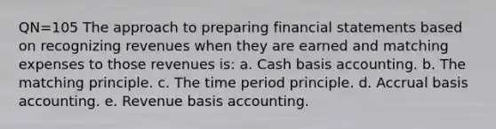 QN=105 The approach to preparing financial statements based on recognizing revenues when they are earned and matching expenses to those revenues is: a. Cash basis accounting. b. The matching principle. c. The time period principle. d. Accrual basis accounting. e. Revenue basis accounting.